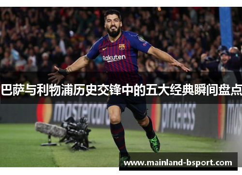 巴萨与利物浦历史交锋中的五大经典瞬间盘点
